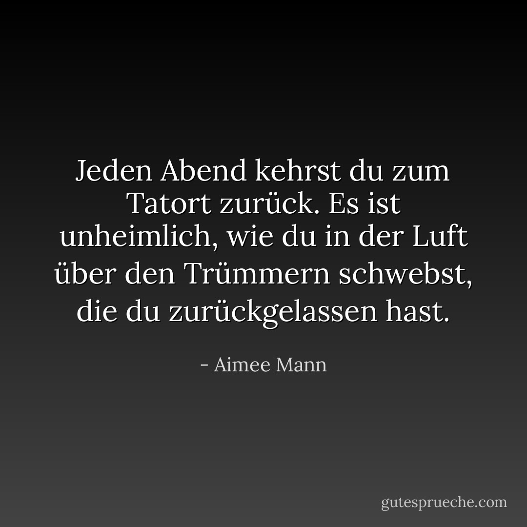 Jeden Abend kehrst du zum Tatort zurück. Es ist unheimlich, wie du in der Luft über den Trümmern schwebst, die du zurückgelassen hast. - Aimee Mann<