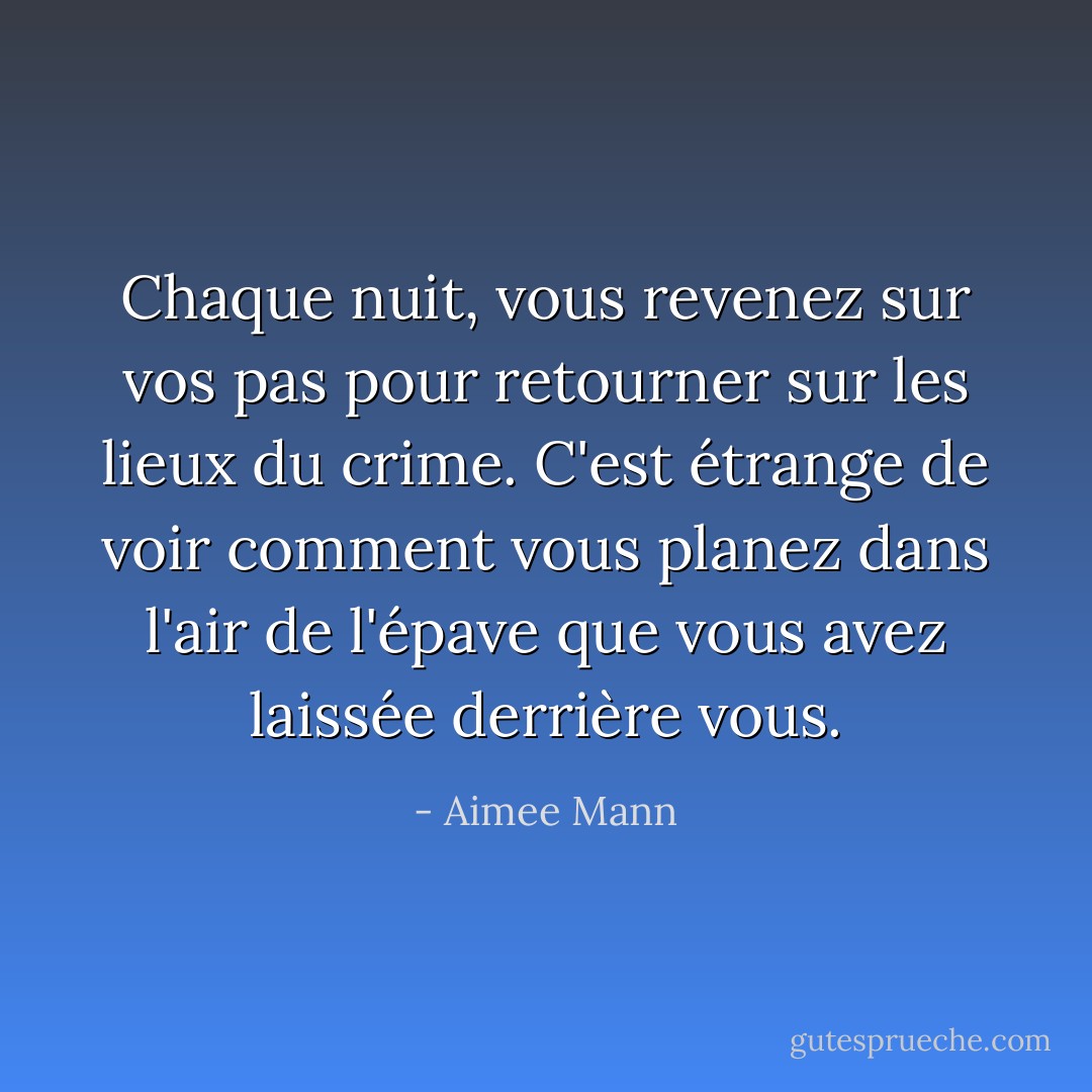 Chaque nuit, vous revenez sur vos pas pour retourner sur les lieux du crime. C'est étrange de voir comment vous planez dans l'air de l'épave que vous avez laissée derrière vous. - Aimee Mann