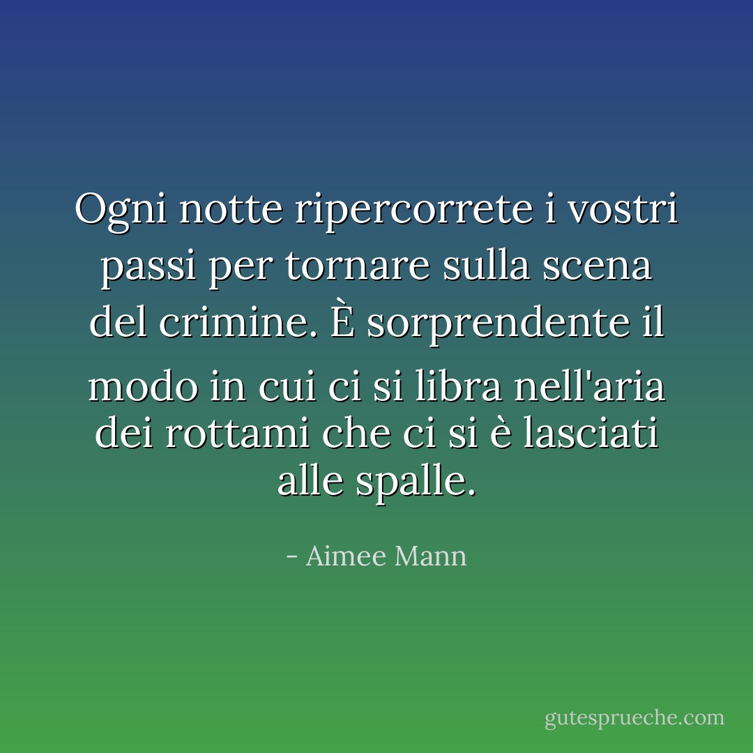 Ogni notte ripercorrete i vostri passi per tornare sulla scena del crimine. È sorprendente il modo in cui ci si libra nell'aria dei rottami che ci si è lasciati alle spalle. - Aimee Mann