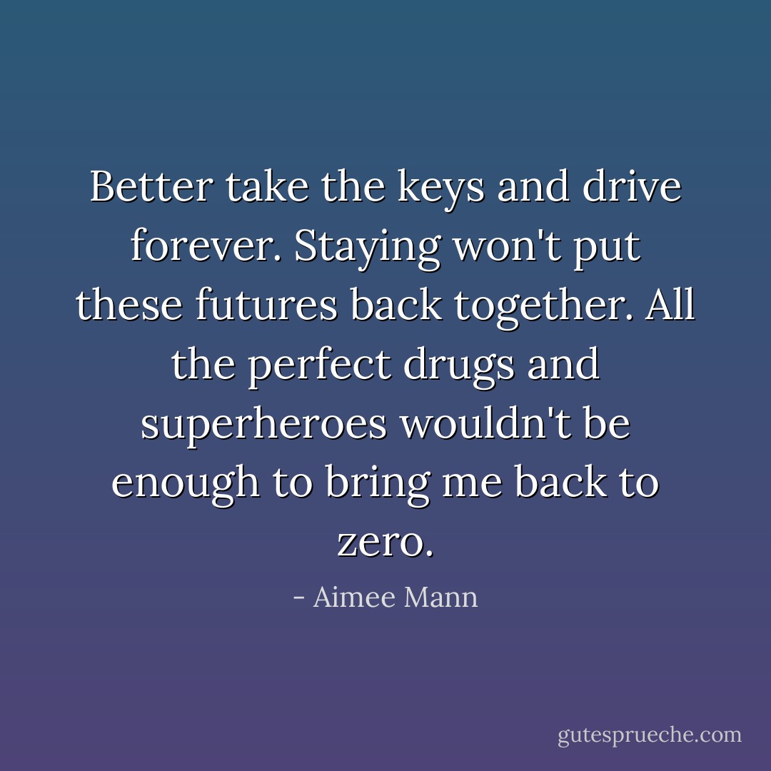 Better take the keys and drive forever. Staying won't put these futures back together. All the perfect drugs and superheroes wouldn't be enough to bring me back to zero. - Aimee Mann