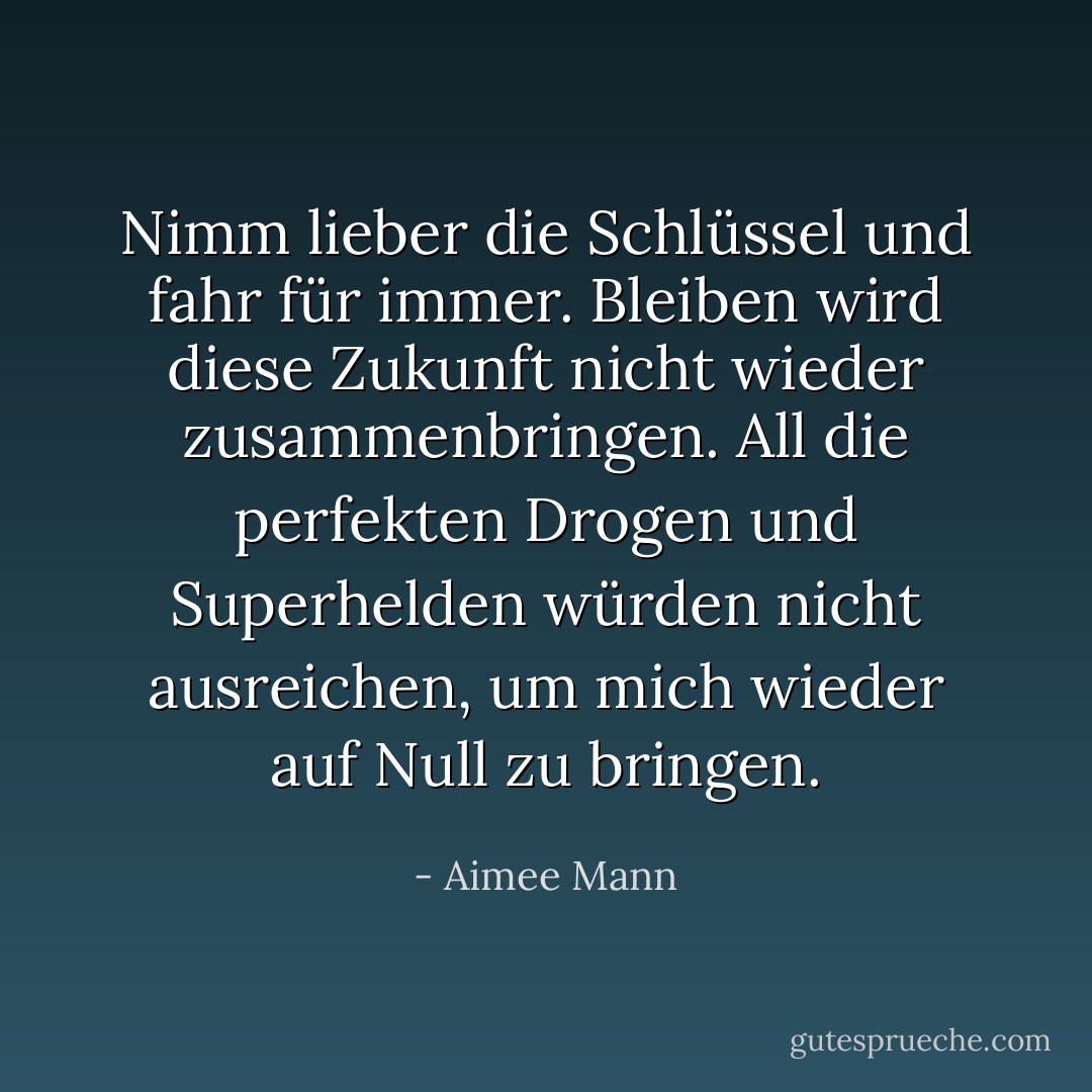 Nimm lieber die Schlüssel und fahr für immer. Bleiben wird diese Zukunft nicht wieder zusammenbringen. All die perfekten Drogen und Superhelden würden nicht ausreichen, um mich wieder auf Null zu bringen. - Aimee Mann<