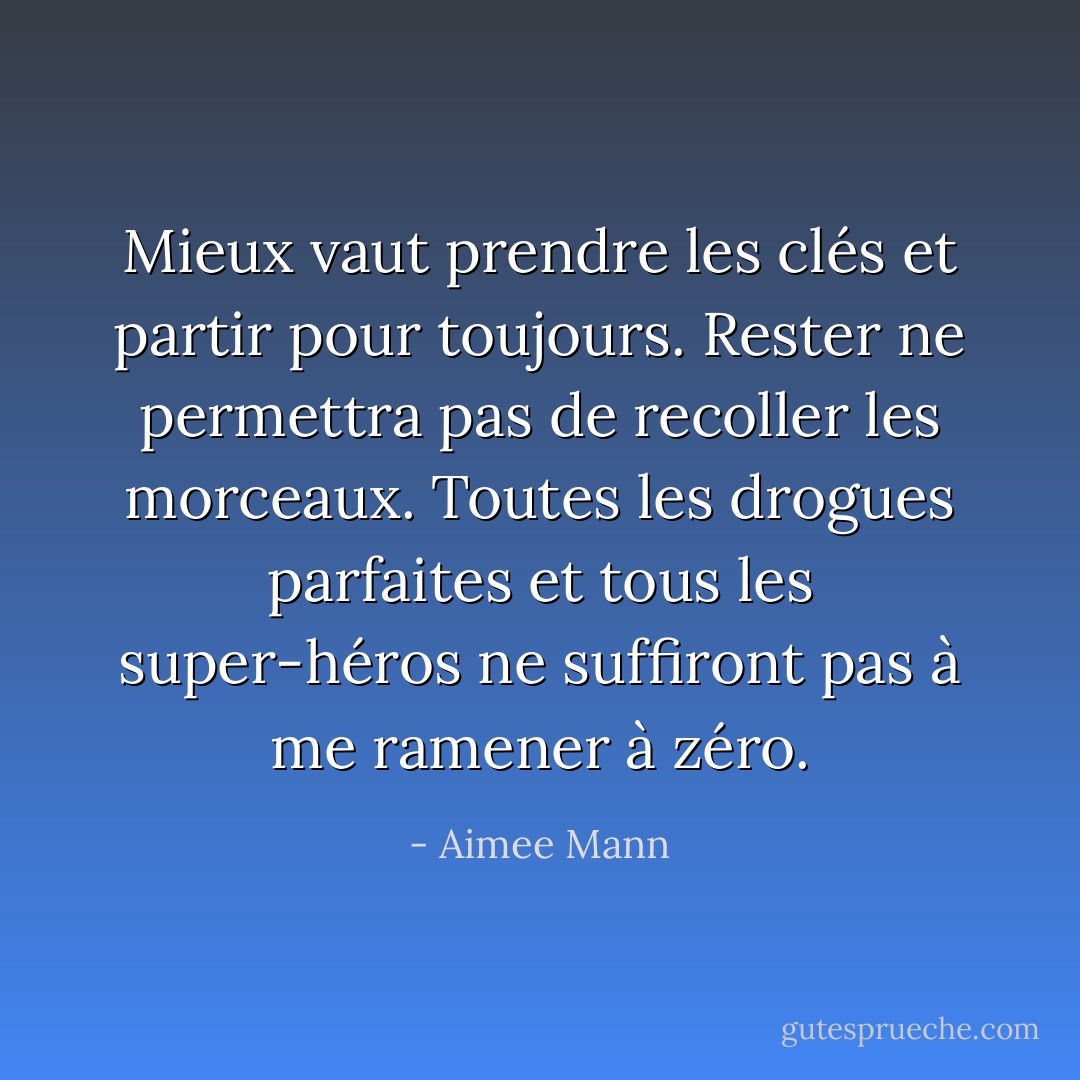 Mieux vaut prendre les clés et partir pour toujours. Rester ne permettra pas de recoller les morceaux. Toutes les drogues parfaites et tous les super-héros ne suffiront pas à me ramener à zéro. - Aimee Mann