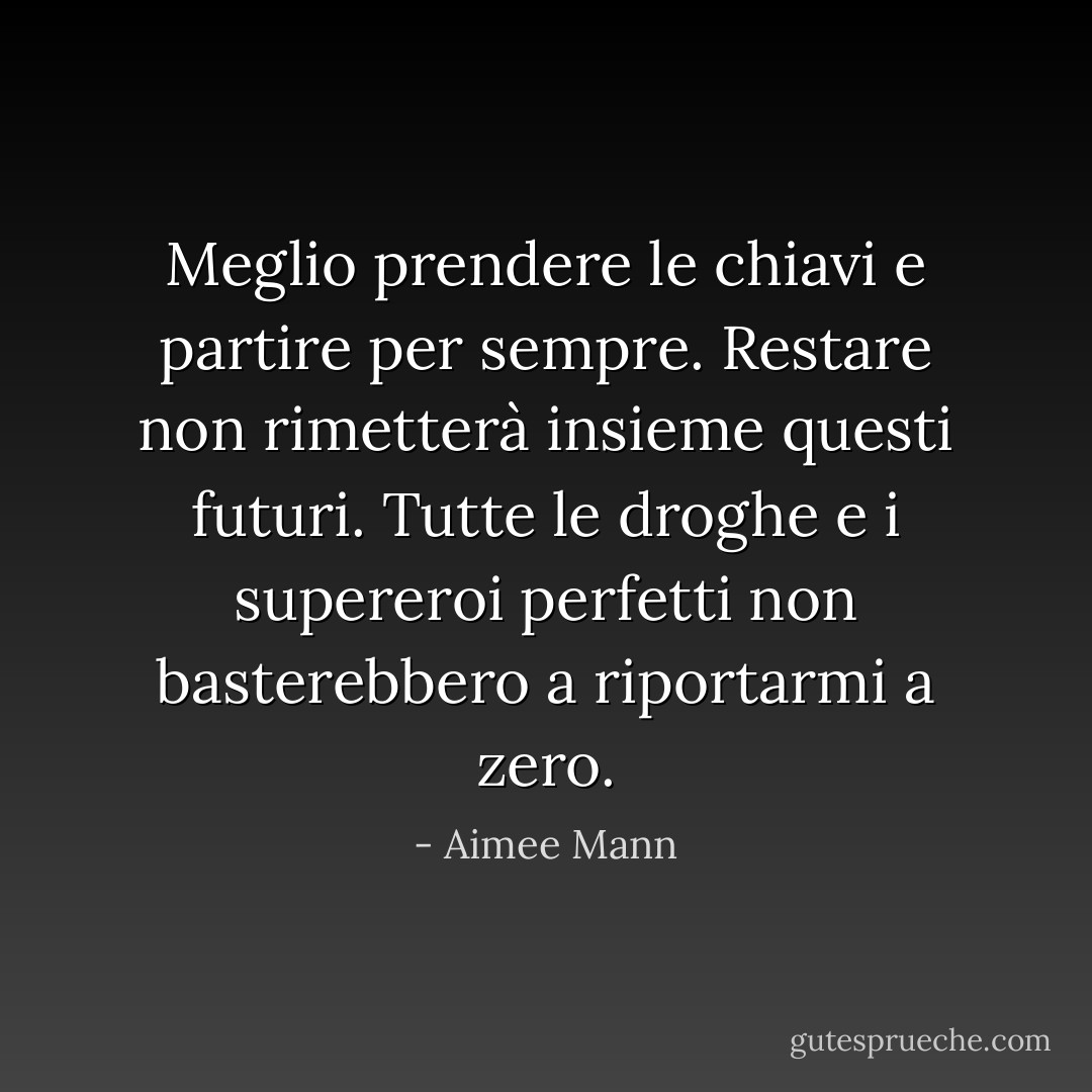 Meglio prendere le chiavi e partire per sempre. Restare non rimetterà insieme questi futuri. Tutte le droghe e i supereroi perfetti non basterebbero a riportarmi a zero. - Aimee Mann