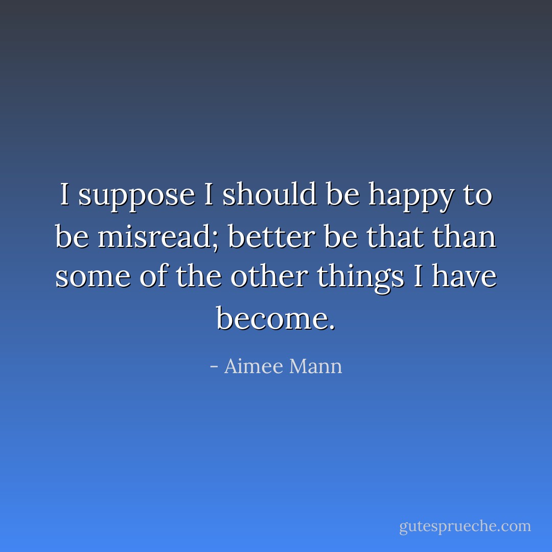 I suppose I should be happy to be misread; better be that than some of the other things I have become. - Aimee Mann