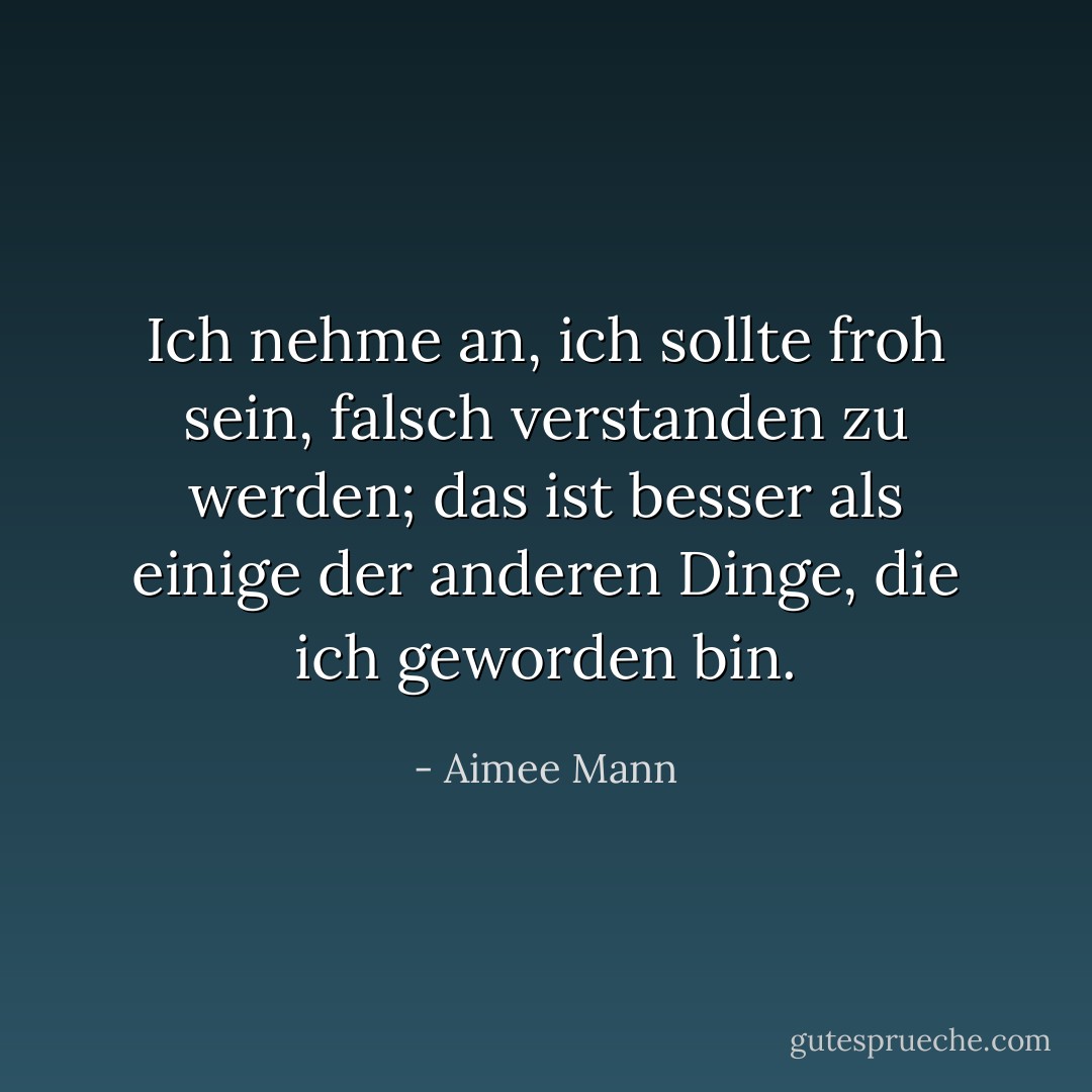 Ich nehme an, ich sollte froh sein, falsch verstanden zu werden; das ist besser als einige der anderen Dinge, die ich geworden bin. - Aimee Mann<