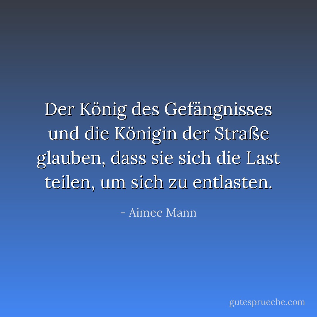 Der König des Gefängnisses und die Königin der Straße glauben, dass sie sich die Last teilen, um sich zu entlasten. - Aimee Mann<