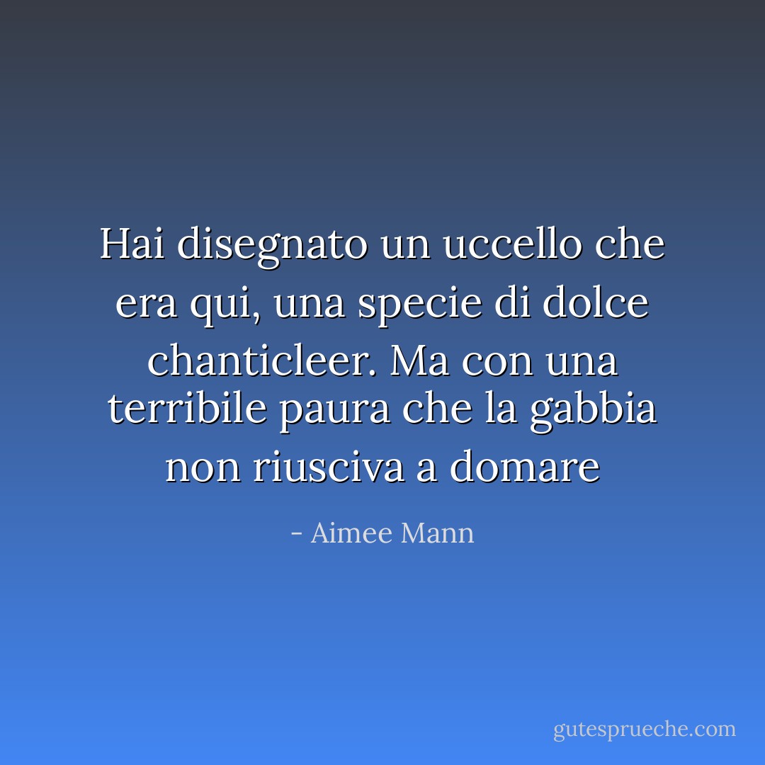 Hai disegnato un uccello che era qui, una specie di dolce chanticleer. Ma con una terribile paura che la gabbia non riusciva a domare - Aimee Mann