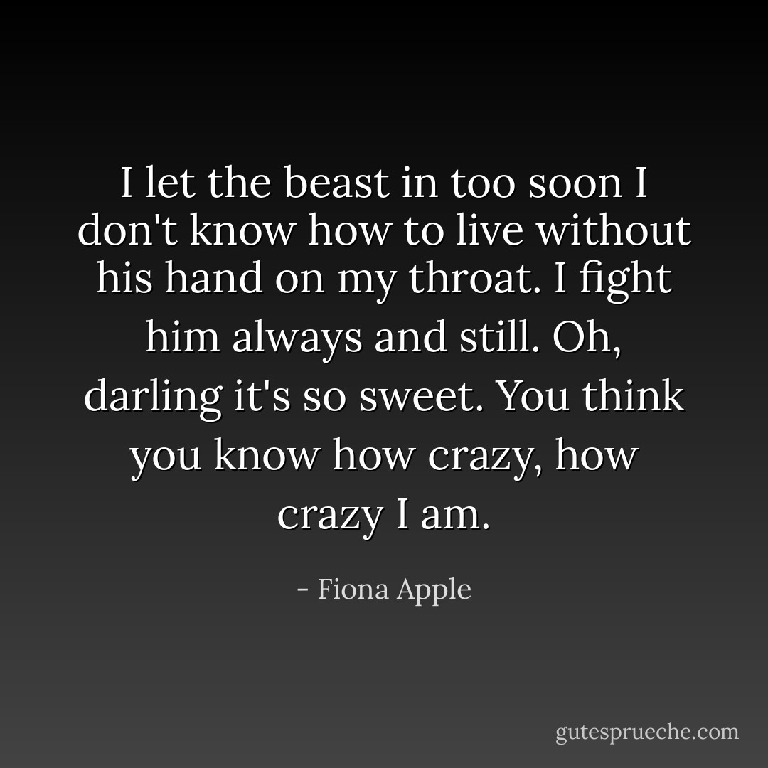 I let the beast in too soon I don't know how to live without his hand on my throat. I fight him always and still. Oh, darling it's so sweet. You think you know how crazy, how crazy I am. - Fiona Apple