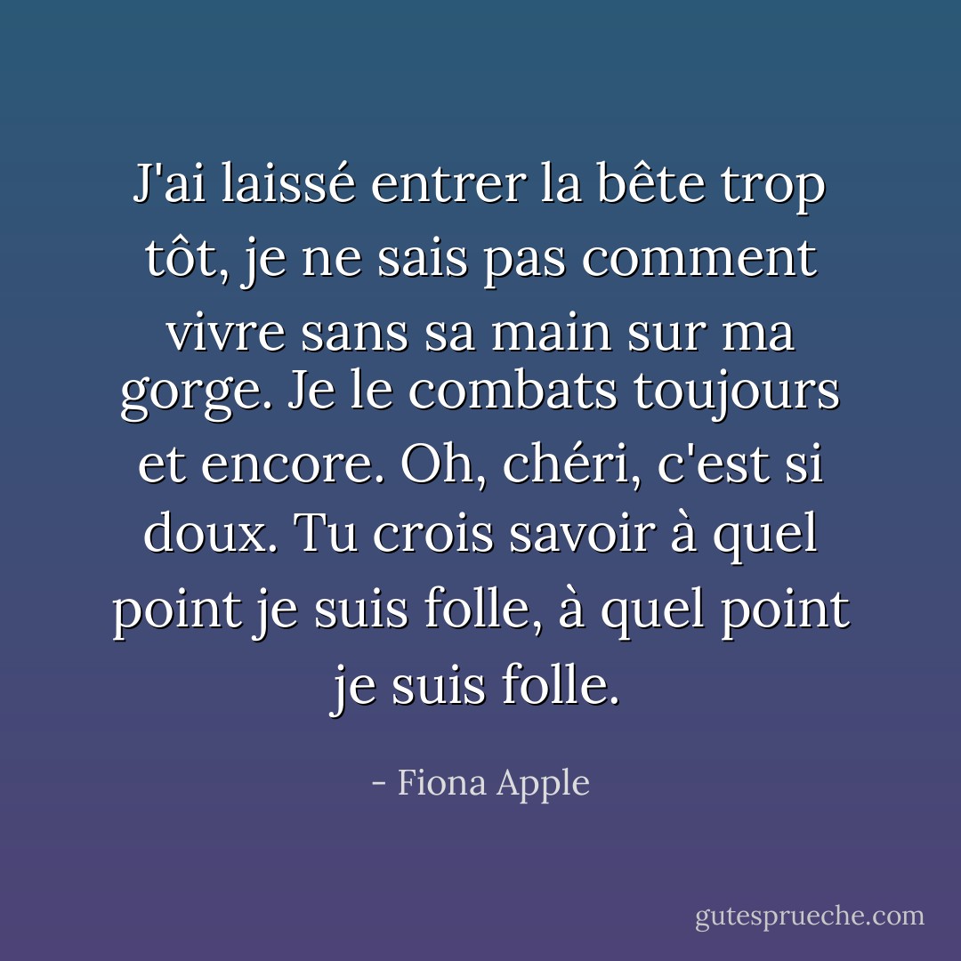 J'ai laissé entrer la bête trop tôt, je ne sais pas comment vivre sans sa main sur ma gorge. Je le combats toujours et encore. Oh, chéri, c'est si doux. Tu crois savoir à quel point je suis folle, à quel point je suis folle. - Fiona Apple
