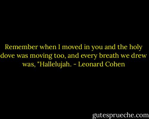 Remember when I moved in you and the holy dove was moving too, and every breath we drew was, "Hallelujah. - Leonard Cohen