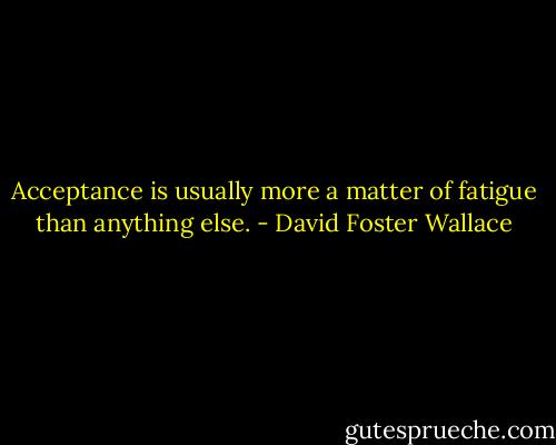Acceptance is usually more a matter of fatigue than anything else. - David Foster Wallace