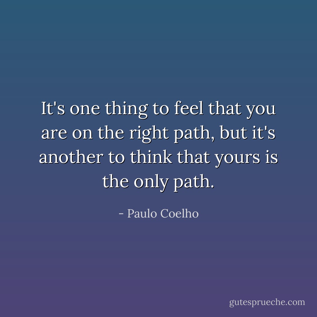 It's one thing to feel that you are on the right path, but it's another to think that yours is the only path. - Paulo Coelho