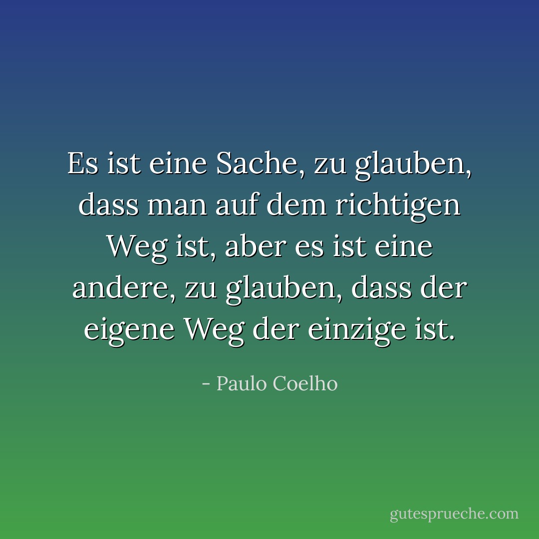 Es ist eine Sache, zu glauben, dass man auf dem richtigen Weg ist, aber es ist eine andere, zu glauben, dass der eigene Weg der einzige ist. - Paulo Coelho<