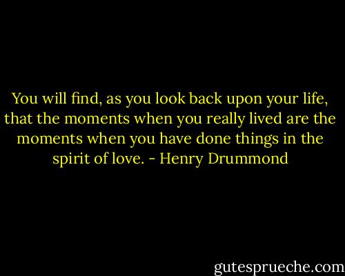 You will find, as you look back upon your life, that the moments when you really lived are the moments when you have done things in the spirit of love. - Henry Drummond