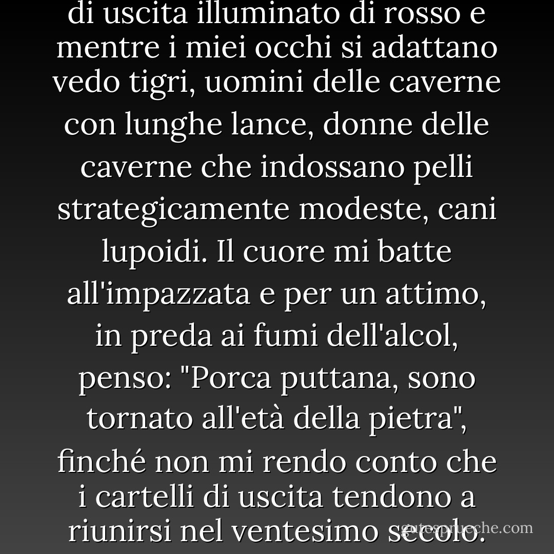 Alzo la testa e vedo un cartello di uscita illuminato di rosso e mentre i miei occhi si adattano vedo tigri, uomini delle caverne con lunghe lance, donne delle caverne che indossano pelli strategicamente modeste, cani lupoidi. Il cuore mi batte all'impazzata e per un attimo, in preda ai fumi dell'alcol, penso: "Porca puttana, sono tornato all'età della pietra", finché non mi rendo conto che i cartelli di uscita tendono a riunirsi nel ventesimo secolo. - Audrey Niffenegger