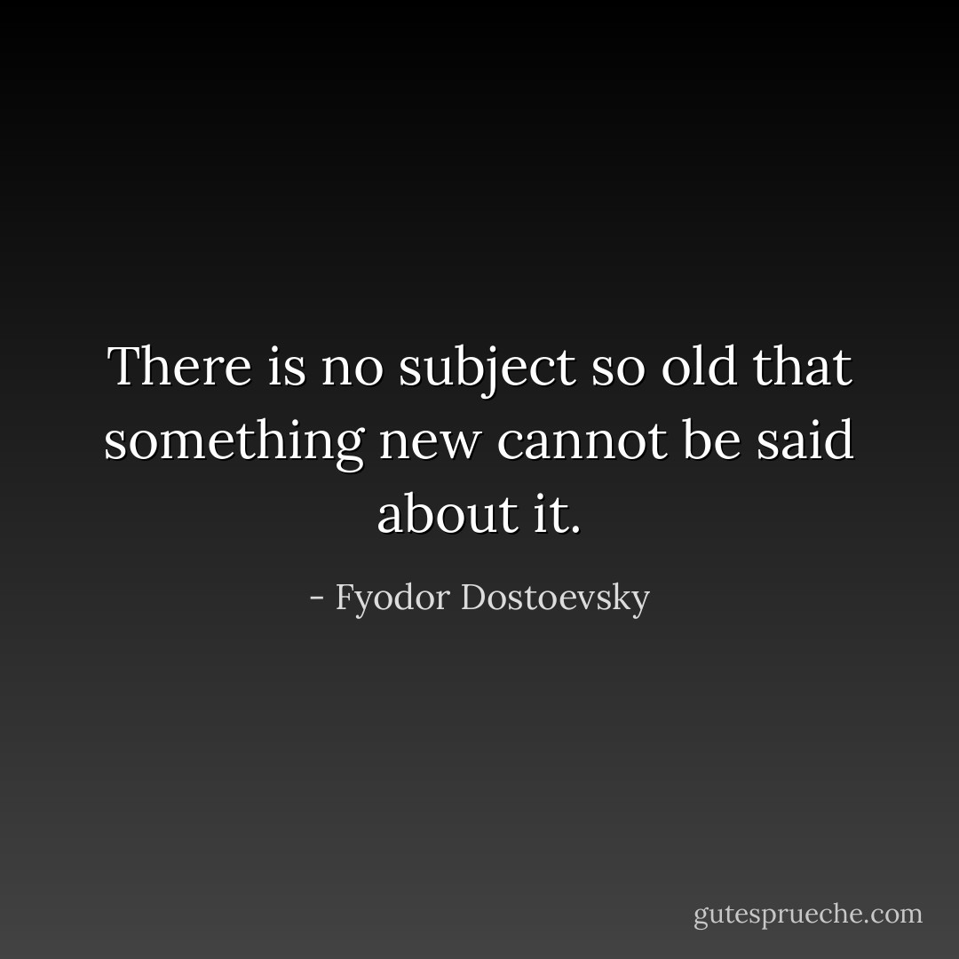 There is no subject so old that something new cannot be said about it. - Fyodor Dostoevsky