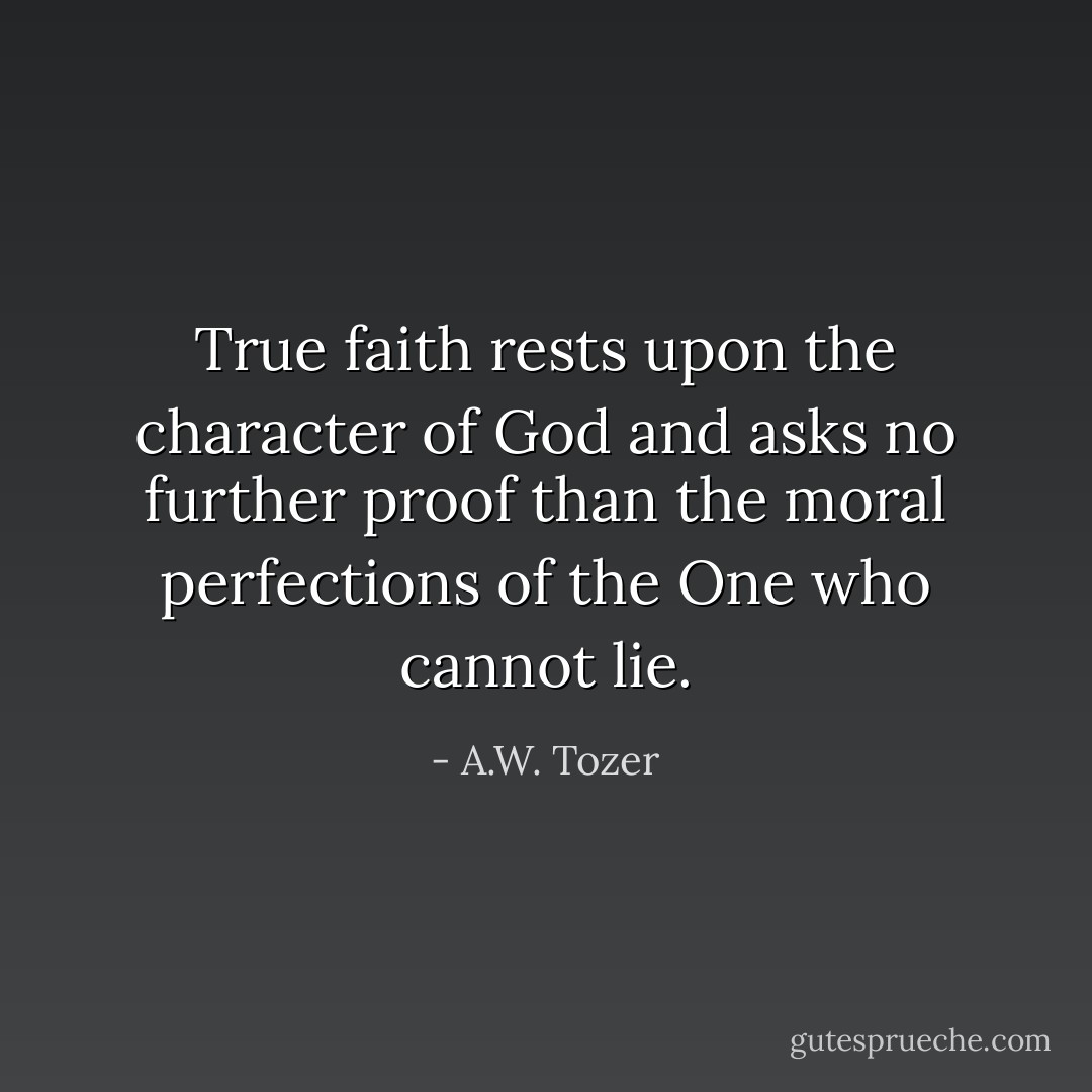 True faith rests upon the character of God and asks no further proof than the moral perfections of the One who cannot lie. - A.W. Tozer