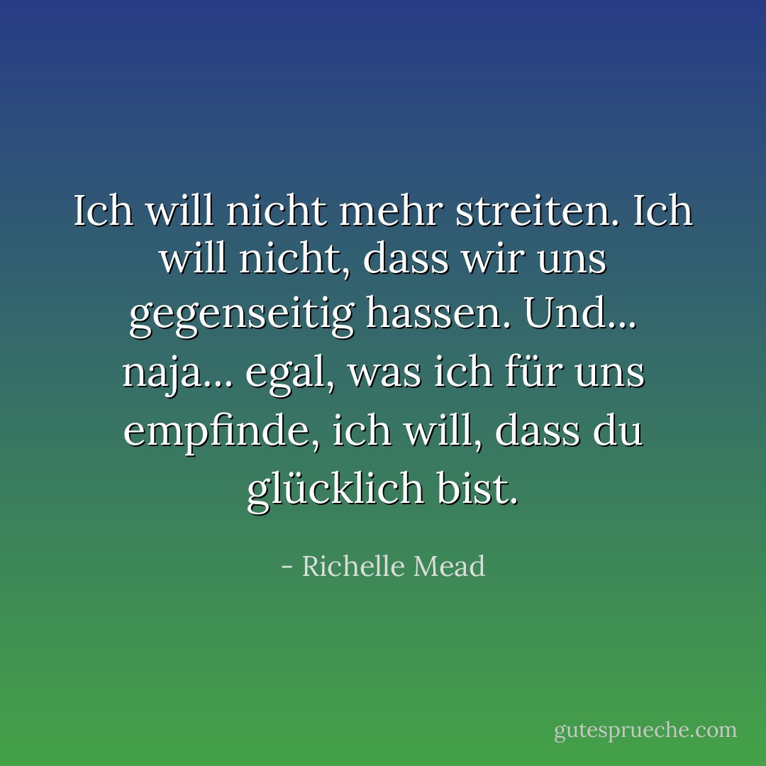Ich will nicht mehr streiten. Ich will nicht, dass wir uns gegenseitig hassen. Und... naja... egal, was ich für uns empfinde, ich will, dass du glücklich bist. - Richelle Mead<