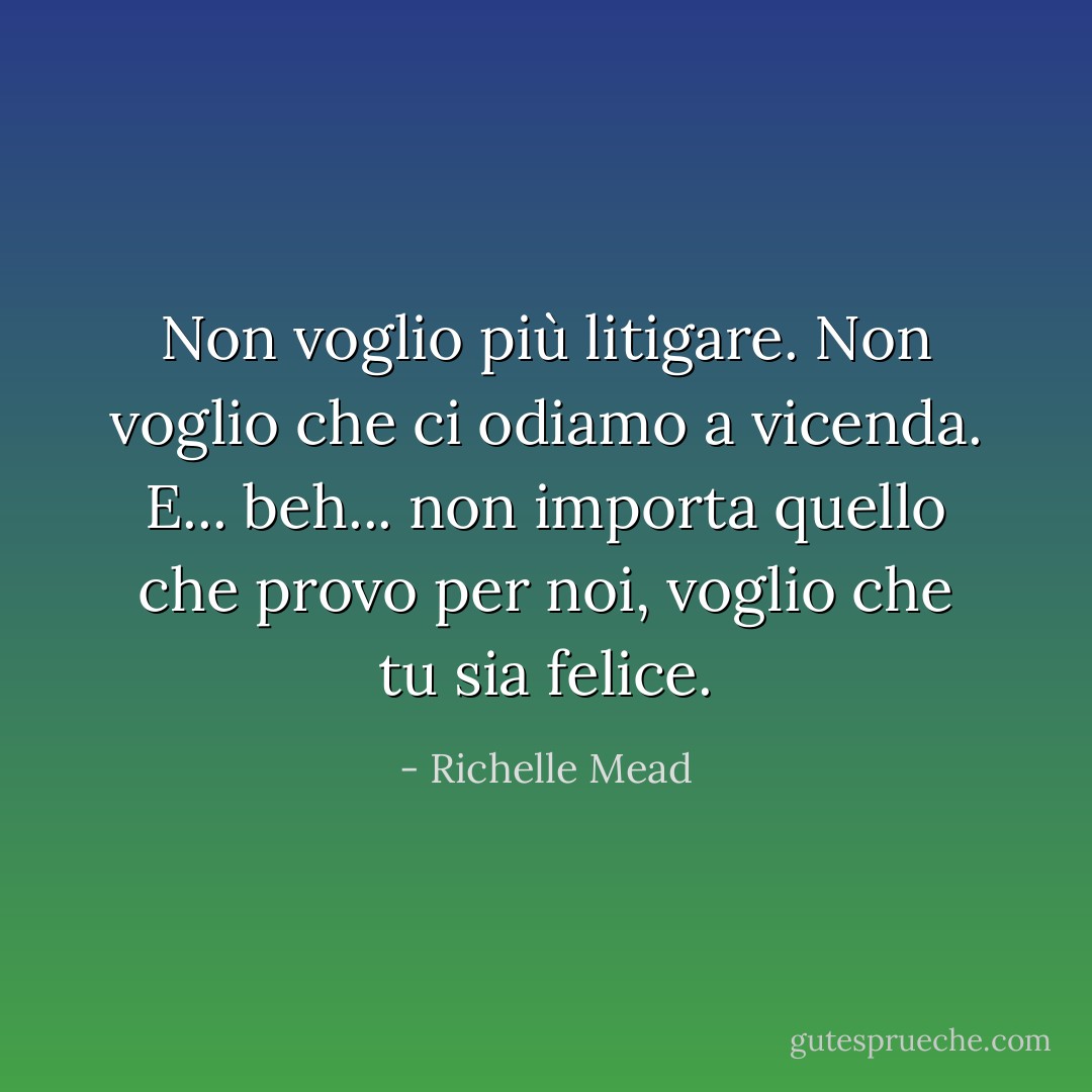 Non voglio più litigare. Non voglio che ci odiamo a vicenda. E... beh... non importa quello che provo per noi, voglio che tu sia felice. - Richelle Mead