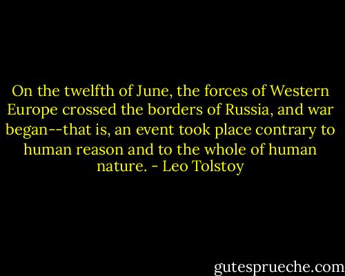 On the twelfth of June, the forces of Western Europe crossed the borders of Russia, and war began--that is, an event took place contrary to human reason and to the whole of human nature. - Leo Tolstoy