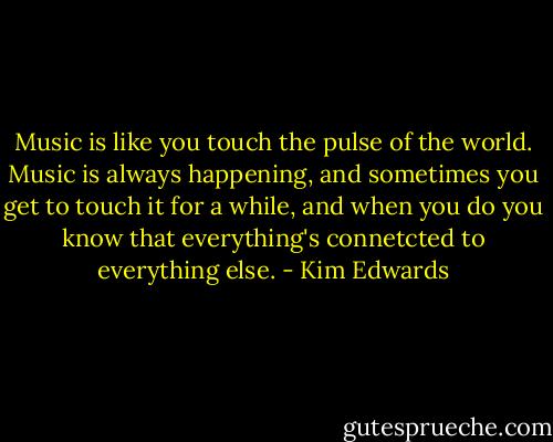 Music is like you touch the pulse of the world. Music is always happening, and sometimes you get to touch it for a while, and when you do you know that everything's connetcted to everything else. - Kim Edwards