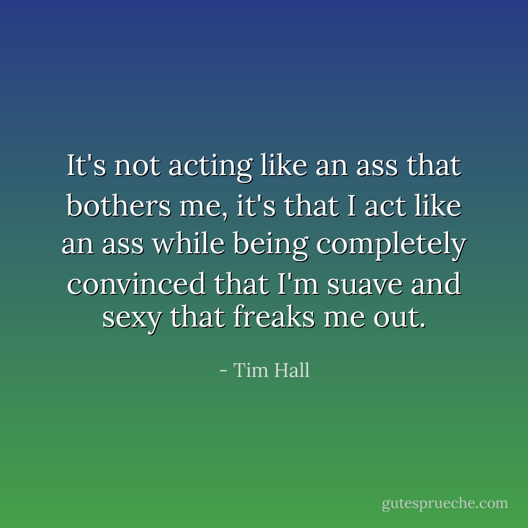 It's not acting like an ass that bothers me, it's that I act like an ass while being completely convinced that I'm suave and sexy that freaks me out. - Tim Hall
