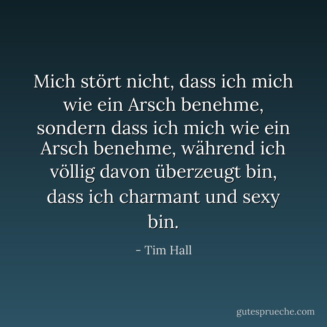 Mich stört nicht, dass ich mich wie ein Arsch benehme, sondern dass ich mich wie ein Arsch benehme, während ich völlig davon überzeugt bin, dass ich charmant und sexy bin. - Tim Hall<