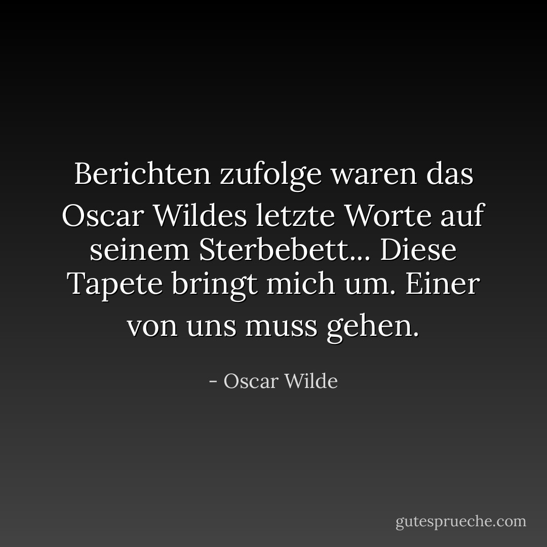Berichten zufolge waren das Oscar Wildes letzte Worte auf seinem Sterbebett...<br />Diese Tapete bringt mich um. Einer von uns muss gehen. - Oscar Wilde<