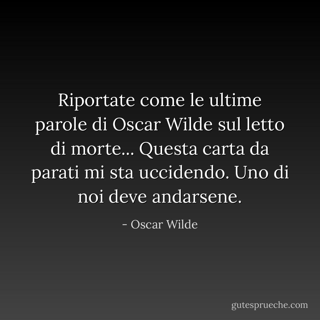 Riportate come le ultime parole di Oscar Wilde sul letto di morte...<br />Questa carta da parati mi sta uccidendo. Uno di noi deve andarsene. - Oscar Wilde