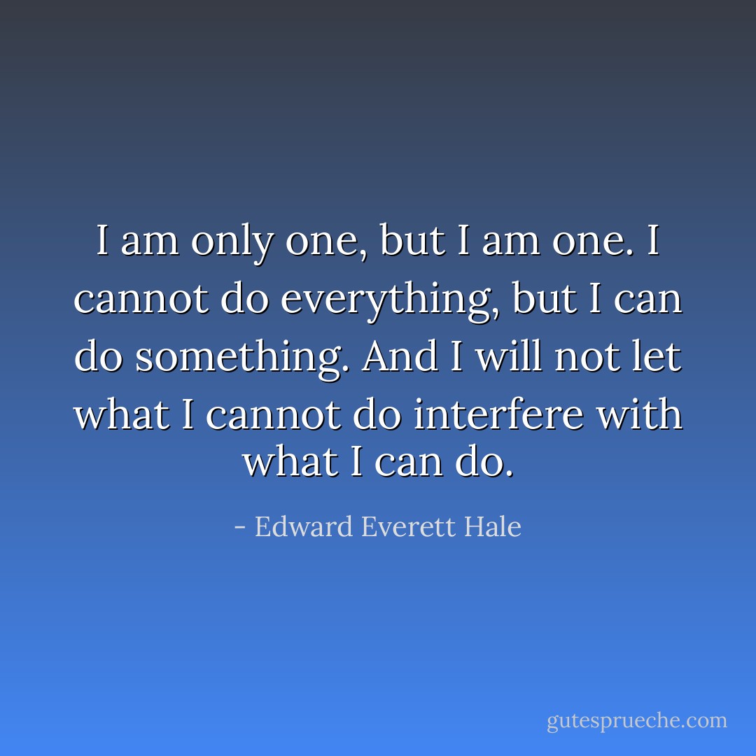 I am only one, but I am one. I cannot do everything, but I can do something. And I will not let what I cannot do interfere with what I can do. - Edward Everett Hale