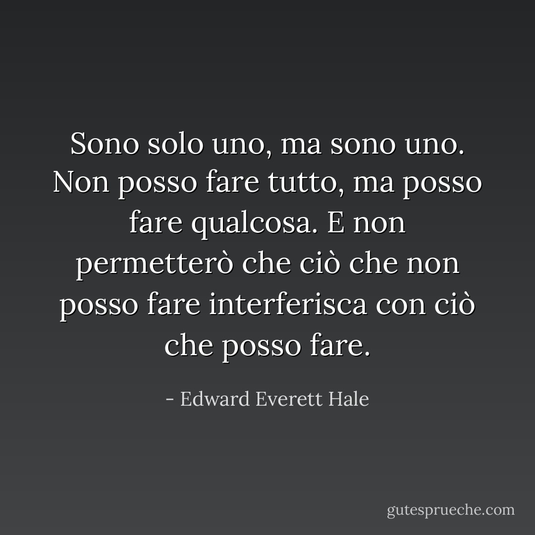 Sono solo uno, ma sono uno. Non posso fare tutto, ma posso fare qualcosa. E non permetterò che ciò che non posso fare interferisca con ciò che posso fare. - Edward Everett Hale