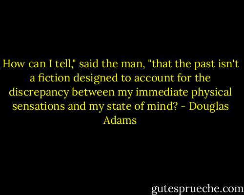 How can I tell," said the man, "that the past isn't a fiction designed to account for the discrepancy between my immediate physical sensations and my state of mind? - Douglas Adams