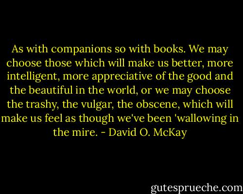 As with companions so with books. We may choose those which will make us better, more intelligent, more appreciative of the good and the beautiful in the world, or we may choose the trashy, the vulgar, the obscene, which will make us feel as though we've been 'wallowing in the mire. - David O. McKay