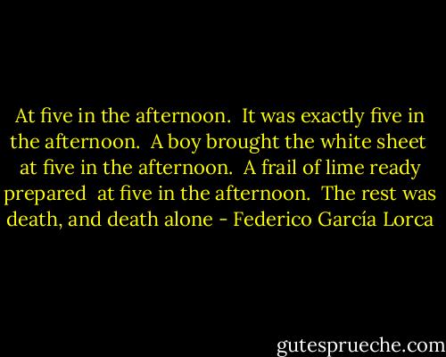 At five in the afternoon. <br />It was exactly five in the afternoon. <br />A boy brought the white sheet <br />at five in the afternoon. <br />A frail of lime ready prepared <br />at five in the afternoon. <br />The rest was death, and death alone - Federico García Lorca