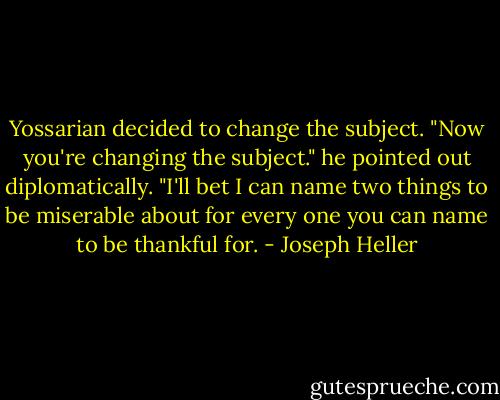 Yossarian decided to change the subject. "Now you're changing the subject." he pointed out diplomatically. "I'll bet I can name two things to be miserable about for every one you can name to be thankful for. - Joseph Heller