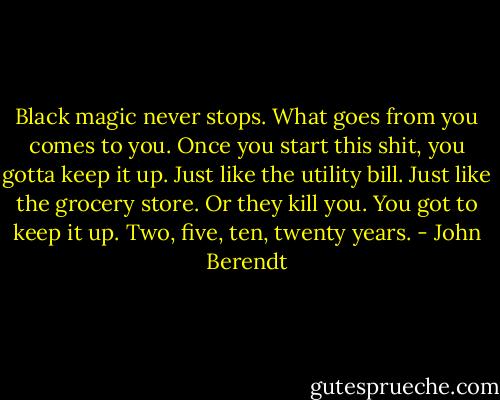 Black magic never stops. What goes from you comes to you. Once you start this shit, you gotta keep it up. Just like the utility bill. Just like the grocery store. Or they kill you. You got to keep it up. Two, five, ten, twenty years. - John Berendt