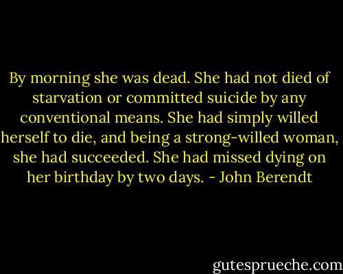 By morning she was dead. She had not died of starvation or committed suicide by any conventional means. She had simply willed herself to die, and being a strong-willed woman, she had succeeded. She had missed dying on her birthday by two days. - John Berendt