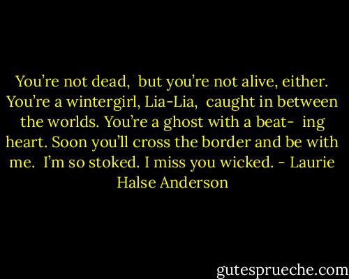You’re not dead, <br />but you’re not alive, either. You’re a wintergirl, Lia-Lia, <br />caught in between the worlds. You’re a ghost with a beat- <br />ing heart. Soon you’ll cross the border and be with me. <br />I’m so stoked. I miss you wicked. - Laurie Halse Anderson