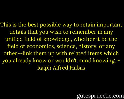 This is the best possible way to retain important details that you wish to remember in any unified field of knowledge, whether it be the field of economics, science, history, or any other--link them up with related items which you already know or wouldn't mind knowing. - Ralph Alfred Habas