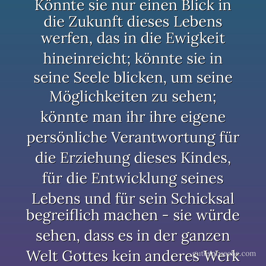 Oh, dass Gott jeder Mutter eine Vision von der Herrlichkeit und Pracht des Werkes geben würde, das ihr gegeben wird, wenn ein Baby in ihren Schoß gelegt wird, um gestillt und erzogen zu werden! Könnte sie nur einen Blick in die Zukunft dieses Lebens werfen, das in die Ewigkeit hineinreicht; könnte sie in seine Seele blicken, um seine Möglichkeiten zu sehen; könnte man ihr ihre eigene persönliche Verantwortung für die Erziehung dieses Kindes, für die Entwicklung seines Lebens und für sein Schicksal begreiflich machen - sie würde sehen, dass es in der ganzen Welt Gottes kein anderes Werk gibt, das so edel und so würdig ist, ihre besten Kräfte in Anspruch zu nehmen, und sie würde das ihr übertragene heilige Vertrauen in keine anderen Hände legen. - J.R.    Miller<