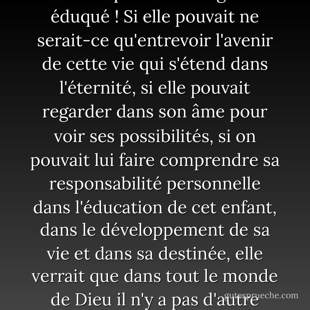 Oh, si Dieu pouvait donner à chaque mère une vision de la gloire et de la splendeur du travail qui lui est confié lorsqu'un bébé est placé dans son sein pour être soigné et éduqué ! Si elle pouvait ne serait-ce qu'entrevoir l'avenir de cette vie qui s'étend dans l'éternité, si elle pouvait regarder dans son âme pour voir ses possibilités, si on pouvait lui faire comprendre sa responsabilité personnelle dans l'éducation de cet enfant, dans le développement de sa vie et dans sa destinée, elle verrait que dans tout le monde de Dieu il n'y a pas d'autre travail aussi noble et aussi digne de ses meilleures forces, et elle ne confierait à personne d'autre la mission sacrée et sainte qui lui a été confiée. - J.R.    Miller