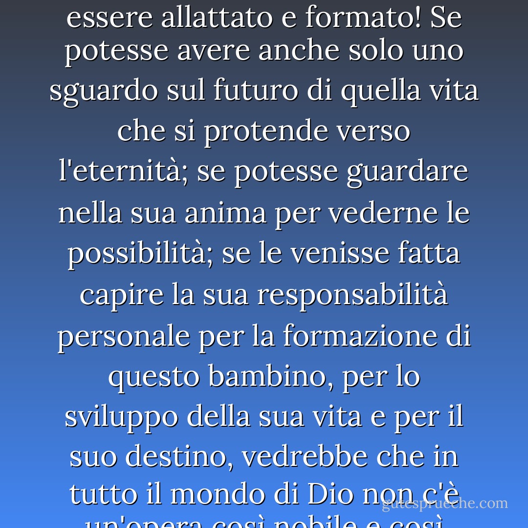 Oh, se Dio desse ad ogni madre una visione della gloria e dello splendore dell'opera che le viene data quando un bambino viene posto nel suo seno per essere allattato e formato! Se potesse avere anche solo uno sguardo sul futuro di quella vita che si protende verso l'eternità; se potesse guardare nella sua anima per vederne le possibilità; se le venisse fatta capire la sua responsabilità personale per la formazione di questo bambino, per lo sviluppo della sua vita e per il suo destino, vedrebbe che in tutto il mondo di Dio non c'è un'opera così nobile e così degna dei suoi migliori poteri, e non affiderebbe a nessun altro la sacra e santa fiducia che le è stata data. - J.R.    Miller