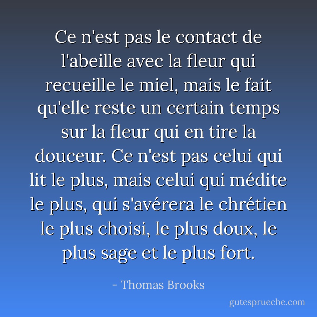 Ce n'est pas le contact de l'abeille avec la fleur qui recueille le miel, mais le fait qu'elle reste un certain temps sur la fleur qui en tire la douceur. Ce n'est pas celui qui lit le plus, mais celui qui médite le plus, qui s'avérera le chrétien le plus choisi, le plus doux, le plus sage et le plus fort. - Thomas Brooks