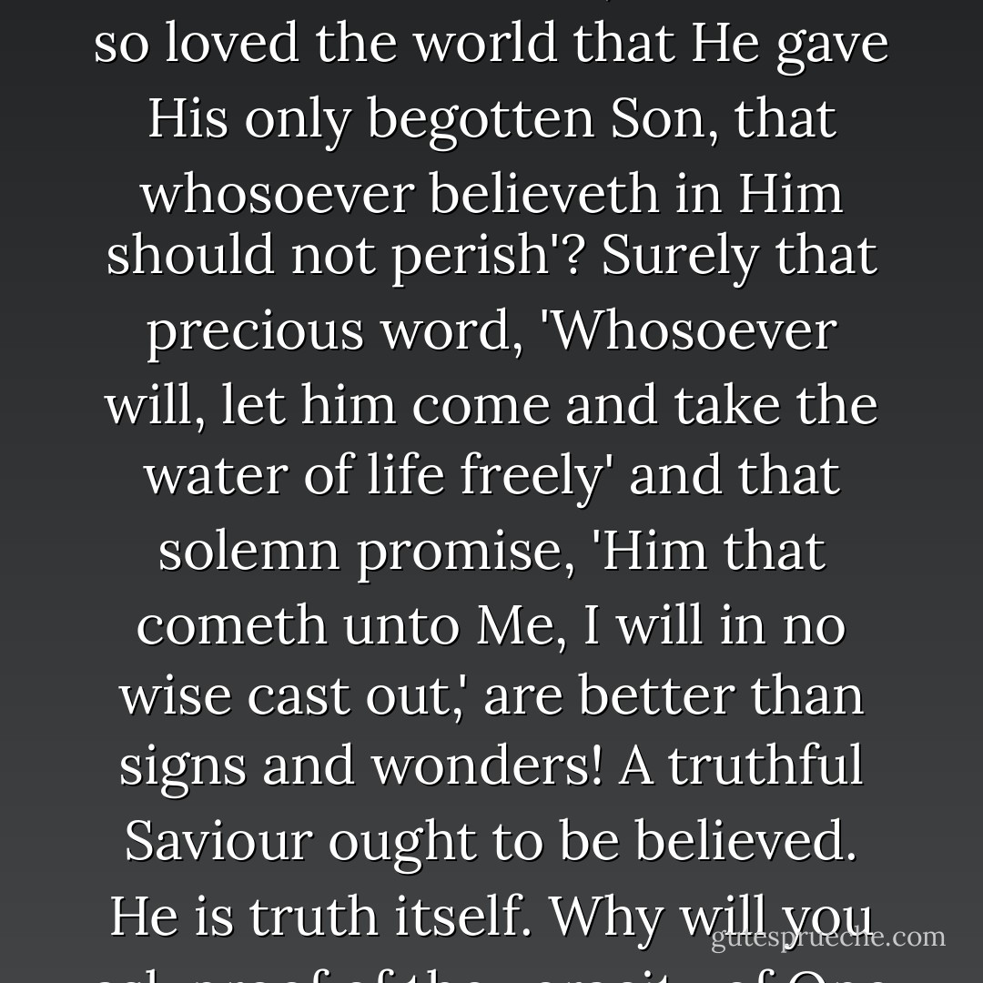 Is not the gospel its own sign and wonder? Is not this a miracle of miracles, that 'God so loved the world that He gave His only begotten Son, that whosoever believeth in Him should not perish'? Surely that precious word, 'Whosoever will, let him come and take the water of life freely' and that solemn promise, 'Him that cometh unto Me, I will in no wise cast out,' are better than signs and wonders! A truthful Saviour ought to be believed. He is truth itself. Why will you ask proof of the veracity of One who cannot lie? - Charles Haddon Spurgeon