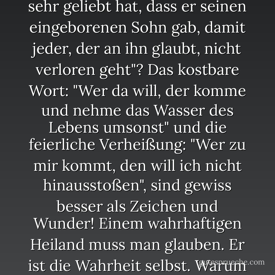 Ist das Evangelium nicht sein eigenes Zeichen und Wunder? Ist es nicht ein Wunder der Wunder, dass "Gott die Welt so sehr geliebt hat, dass er seinen eingeborenen Sohn gab, damit jeder, der an ihn glaubt, nicht verloren geht"? Das kostbare Wort: "Wer da will, der komme und nehme das Wasser des Lebens umsonst" und die feierliche Verheißung: "Wer zu mir kommt, den will ich nicht hinausstoßen", sind gewiss besser als Zeichen und Wunder! Einem wahrhaftigen Heiland muss man glauben. Er ist die Wahrheit selbst. Warum wollt ihr einen Beweis für die Wahrhaftigkeit dessen, der nicht lügen kann? - Charles Haddon Spurgeon<