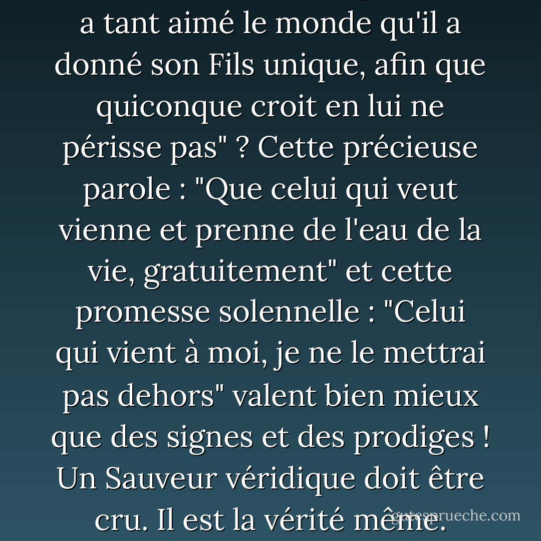 L'Évangile n'est-il pas son propre signe et sa propre merveille ? N'est-ce pas le miracle des miracles que "Dieu a tant aimé le monde qu'il a donné son Fils unique, afin que quiconque croit en lui ne périsse pas" ? Cette précieuse parole : "Que celui qui veut vienne et prenne de l'eau de la vie, gratuitement" et cette promesse solennelle : "Celui qui vient à moi, je ne le mettrai pas dehors" valent bien mieux que des signes et des prodiges ! Un Sauveur véridique doit être cru. Il est la vérité même. Pourquoi demander des preuves de la véracité de Celui qui ne peut pas mentir ? - Charles Haddon Spurgeon