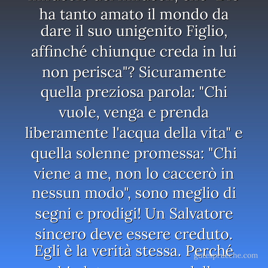 Il Vangelo non è forse il suo stesso segno e la sua meraviglia? Non è forse il miracolo dei miracoli, che "Dio ha tanto amato il mondo da dare il suo unigenito Figlio, affinché chiunque creda in lui non perisca"? Sicuramente quella preziosa parola: "Chi vuole, venga e prenda liberamente l'acqua della vita" e quella solenne promessa: "Chi viene a me, non lo caccerò in nessun modo", sono meglio di segni e prodigi! Un Salvatore sincero deve essere creduto. Egli è la verità stessa. Perché chiedete una prova della veridicità di Colui che non può mentire? - Charles Haddon Spurgeon