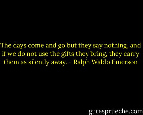 The days come and go but they say nothing, and if we do not use the gifts they bring, they carry them as silently away. - Ralph Waldo Emerson