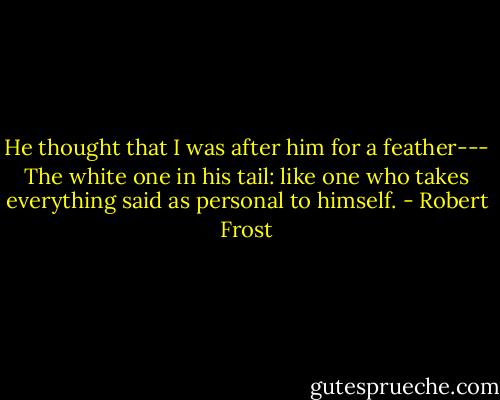 He thought that I was after him for a feather---<br />The white one in his tail: like one who takes everything said as personal to himself. - Robert Frost