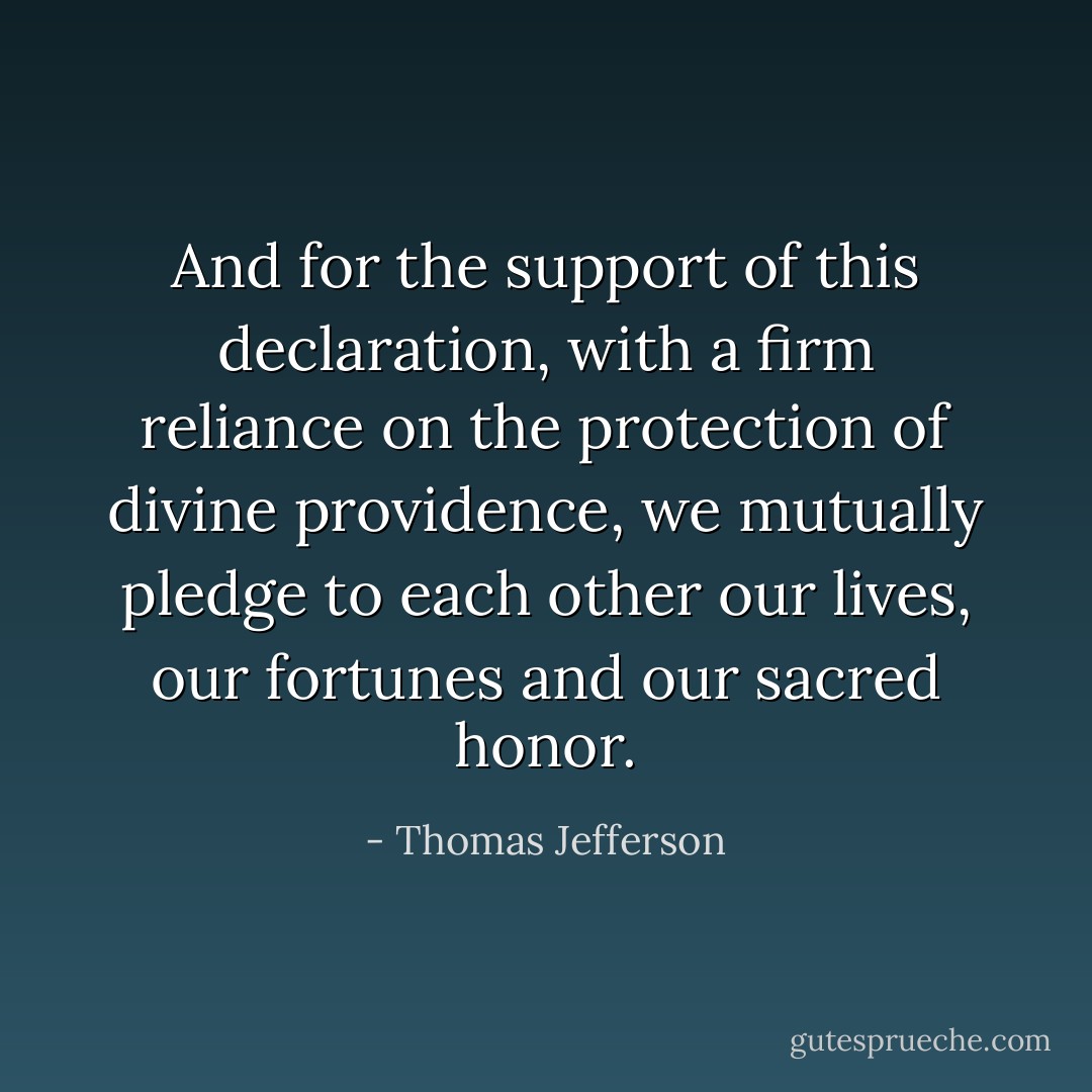 And for the support of this declaration, with a firm reliance on the protection of divine providence, we mutually pledge to each other our lives, our fortunes and our sacred honor. - Thomas Jefferson